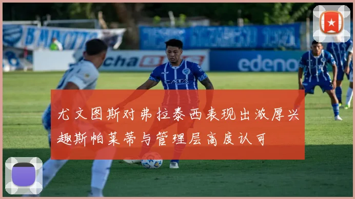 尤文图斯对弗拉泰西表现出浓厚兴趣斯帕莱蒂与管理层高度认可
