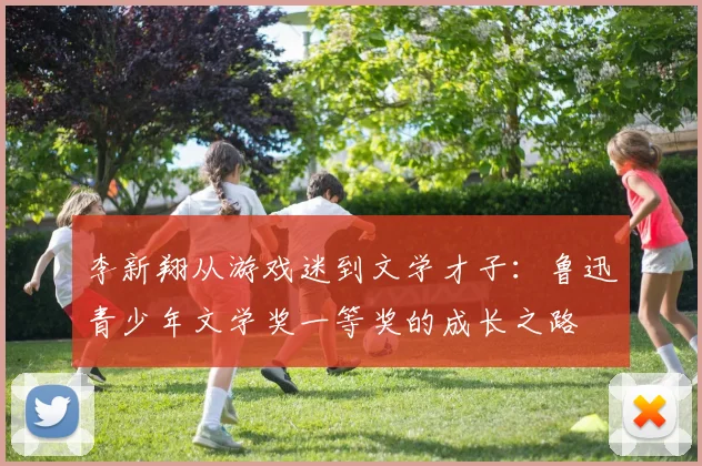 李新翔从游戏迷到文学才子：鲁迅青少年文学奖一等奖的成长之路