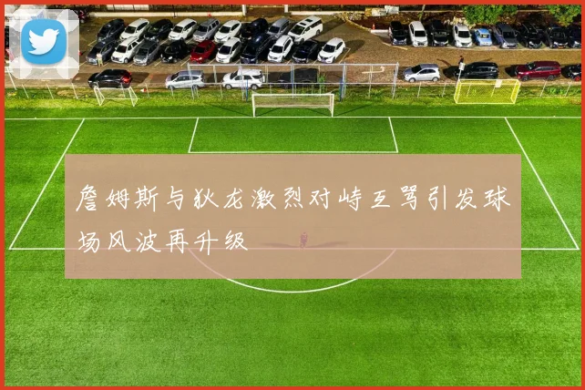 詹姆斯与狄龙激烈对峙互骂引发球场风波再升级
