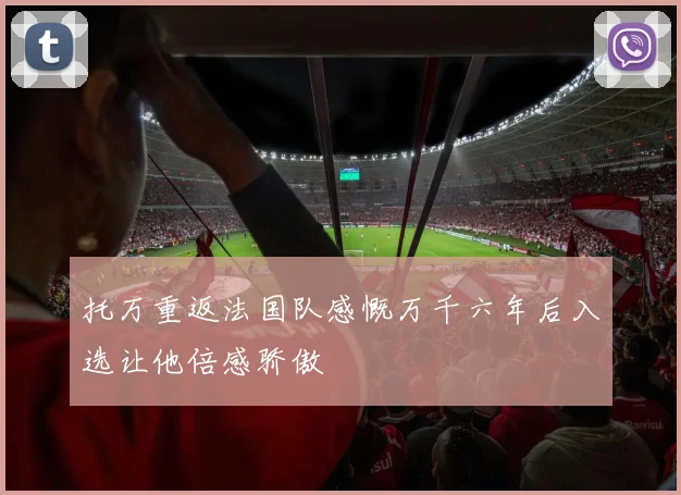 托万重返法国队感慨万千六年后入选让他倍感骄傲