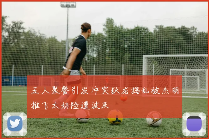 五人聚餐引发冲突狄龙捣乱被杰明推飞太奶险遭波及