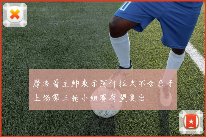摩洛哥主帅表示阿什拉夫不会急于上场第三轮小组赛有望复出