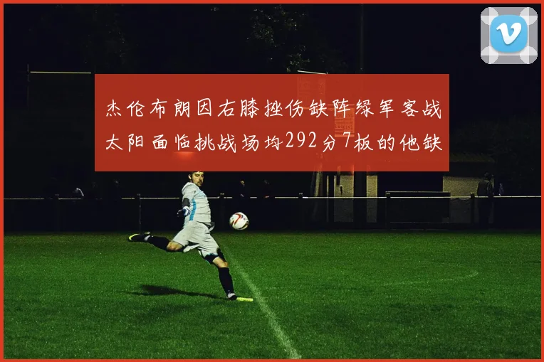 杰伦布朗因右膝挫伤缺阵绿军客战太阳面临挑战场均292分7板的他缺席影响大