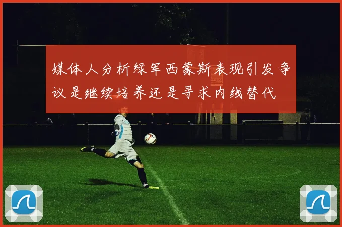 媒体人分析绿军西蒙斯表现引发争议是继续培养还是寻求内线替代