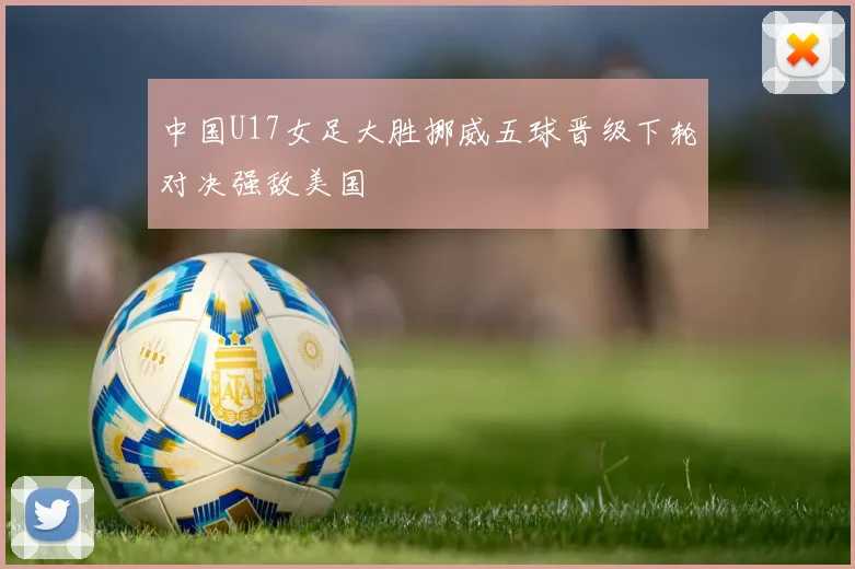 中国U17女足大胜挪威五球晋级下轮对决强敌美国
